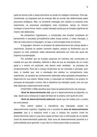 8



opõe às teorias onde o desenvolvimento se divide em estágios individuais. Para ele,
inicialmente, as respostas que as crianças dão ao mundo são determinadas pelos
processos biológicos. Mas, na constante mediação com adultos ou pessoas mais
experientes, os processos psicológicos mais complexos, típicos do homem
começam a tomar forma. Assim, é pela interação social que as funções cognitivas do
mesmo são elaboradas.
        Na perspectiva Vygotskyana, a constituição das funções complexas do
pensamento é veiculada principalmente pelas trocas sociais, e nesta interação, o
fator de maior peso é a linguagem, ou seja, a comunicação entre os homens.
        A linguagem intervém no processo de desenvolvimento da criança desde o
nascimento. Quando os adultos nomeiam objetos, pessoa ou fenômenos que se
passam no meio ambiente, estão oferecendo elementos por meio dos quais ela
organiza sua percepção.
        Por acreditar que as funções psíquicas do individuo são construídas na
medida em que são utilizadas, defende a idéia de que as interações de um modo
geral e o ensino em particular, não devem estar atrelados            ao processo de
amadurecimento. Para ele a criança amadurece ao ser ensinada e educada, quer
dizer, à medida que, sob a orientação dos adultos ou companheiros mais
experientes, se apropria do conhecimento elaborado pelas gerações precedentes e
disponível em sua cultura. Desse modo, a maturação se manifesta e se produz no
processo de educação e ensino. Daí a relevância da interação social, uma vez que
dela depende o desenvolvimento mental.
        VYGOTSKY (1998) identifica dois níveis de desenvolvimento nas crianças:
        -Nível de desenvolvimento real, que é o desenvolvimento já adquirido, ou
seja, aquilo que a criança já é capaz de fazer por si própria, sem ajuda do outro.
        -Nível de desenvolvimento potencial, aquilo que ela realiza com o auxilio
de outra pessoa.
        Para   melhor     explicar   a   importância   das   interações   sociais    no
desenvolvimento cognitivo, Vygotsky cria o conceito de zona de desenvolvimento
proximal, que é a distancia entre o que a criança faz sozinha (nível de
desenvolvimento real) e o que ela é capaz de fazer com a intervenção de um adulto
(nível de desenvolvimento potencial). Esta zona de desenvolvimento proximal é a
potencialidade para aprender, e que não é a mesma para todas as pessoas.
 
