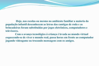 Hoje, nas escolas ou mesmo no ambiente familiar a maioria da 
população infantil desconhecem as letras das cantigas de roda e as 
brincadeiras foram substituídas por jogos eletrônicos, computadores e 
televisores. 
Com o avanço tecnológico á criança é levada ao mundo virtual 
esquecendo-se de viver o mundo real, passa horas em frente ao computador 
jogando videogame ou trocando mensagens com os amigos. 
 