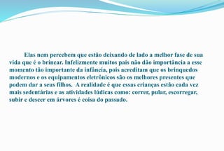 Elas nem percebem que estão deixando de lado a melhor fase de sua 
vida que é o brincar. Infelizmente muitos pais não dão importância a esse 
momento tão importante da infância, pois acreditam que os brinquedos 
modernos e os equipamentos eletrônicos são os melhores presentes que 
podem dar a seus filhos. A realidade é que essas crianças estão cada vez 
mais sedentárias e as atividades lúdicas como: correr, pular, escorregar, 
subir e descer em árvores é coisa do passado. 
 