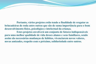 Portanto, vários projetos estão tendo a finalidade de resgatar as 
brincadeiras de roda entre outras que são de suma importância para o bom 
desenvolvimento físico, psicológico e intelectual da criança. 
Estes projetos envolverá um conjunto de fatores indispensáveis 
para uma melhor qualidade de vida desses alunos e seus familiares, sendo 
assim são necessárias mudanças de hábitos, vivenciarem novos valores, 
novas amizades, respeito com o próximo, solidariedade entre outros. 
