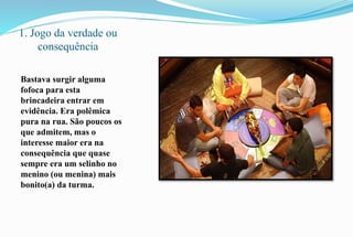 1. Jogo da verdade ou 
consequência 
Bastava surgir alguma 
fofoca para esta 
brincadeira entrar em 
evidência. Era polêmica 
pura na rua. São poucos os 
que admitem, mas o 
interesse maior era na 
consequência que quase 
sempre era um selinho no 
menino (ou menina) mais 
bonito(a) da turma. 
 