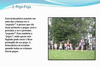 2. Pega-Pega 
Esta brincadeira consiste em 
uma das crianças ser o 
“pegador”.A pessoa que ela 
tocar primeiro e pegar, será a 
próxima a ser o próximo 
“pegador”.Tem também o 
“pique”, onde quem está 
fugindo pode tocar e ficar 
protegido de ser pego. A 
brincadeira só termina 
quando todas as crianças 
forem pegas. 
 