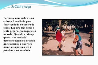 3. Cabra-cega 
Forma-se uma roda e uma 
criança é escolhida para 
ficar vendada no centro de 
todos. Ela gira três vezes e 
tenta pegar alguém que está 
na roda. Quando a criança 
que estiver vendada 
descobrir quem é a criança 
que ela pegou e dizer seu 
nome, essa passa a ser a 
próxima a ser vendada. 
 