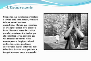 4. Esconde-esconde 
Uma criança é escolhida por sorteio 
e se vira para uma parede, conta até 
trinta e as outras vão se 
escondendo. Ela tem que encontrar 
as crianças e correr até a parede e 
bater dizendo o nome da criança 
que ela encontrou. A primeira que 
ela encontrar será a próxima que 
vai procurar as outras. Nessa 
mesma parede é o pique, o local 
onde crianças que não foram 
encontradas podem bater um, dois, 
três e ficar livre de ser a próxima a 
ter que procurar quem se esconde. 
 