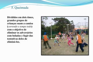 5. Queimada 
Divididos em dois times, 
grandes grupos de 
crianças suam a camisa 
(correndo o tempo todo) 
com o objetivo de 
eliminar os adversários 
com boladas e fugir das 
tentativas deles de 
eliminá-los. 
 