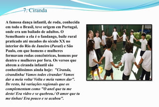 7. Ciranda 
A famosa dança infantil, de roda, conhecida 
em todo o Brasil, teve origem em Portugal, 
onde era um bailado de adultos. O 
Semelhante a ela é o fandango, baile rural 
praticado até meados do século XX no 
interior do Rio de Janeiro (Parati) e São 
Paulo, em que homens e mulheres 
formavam rodas concêntricas, homens por 
dentro e mulheres por fora. Os versos que 
abrem a ciranda infantil são 
conhecidíssimos ainda hoje: "Ciranda, 
cirandinha/ Vamos todos cirandar/ Vamos 
dar a meia volta/ Volta e meia vamos dar". 
De resto, há variações regionais que os 
complementam como "O anel que tu me 
deste/ Era vidro e se quebrou./ O amor que tu 
me tinhas/ Era pouco e se acabou". 
 