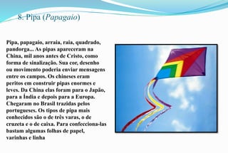 8. Pipa (Papagaio) 
Pipa, papagaio, arraia, raia, quadrado, 
pandorga... As pipas apareceram na 
China, mil anos antes de Cristo, como 
forma de sinalização. Sua cor, desenho 
ou movimento poderia enviar mensagens 
entre os campos. Os chineses eram 
peritos em construir pipas enormes e 
leves. Da China elas foram para o Japão, 
para a Índia e depois para a Europa. 
Chegaram no Brasil trazidas pelos 
portugueses. Os tipos de pipa mais 
conhecidos são o de três varas, o de 
cruzeta e o de caixa. Para confecciona-las 
bastam algumas folhas de papel, 
varinhas e linha 
 