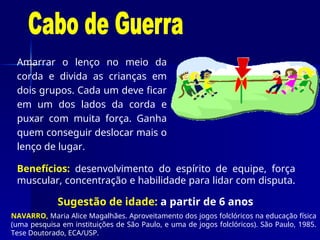 Amarrar o lenço no meio da
corda e divida as crianças em
dois grupos. Cada um deve ficar
em um dos lados da corda e
puxar com muita força. Ganha
quem conseguir deslocar mais o
lenço de lugar.
Sugestão de idade: a partir de 6 anos
Benefícios: desenvolvimento do espírito de equipe, força
muscular, concentração e habilidade para lidar com disputa.
NAVARRO, Maria Alice Magalhães. Aproveitamento dos jogos folclóricos na educação física
(uma pesquisa em instituições de São Paulo, e uma de jogos folclóricos). São Paulo, 1985.
Tese Doutorado, ECA/USP.
 