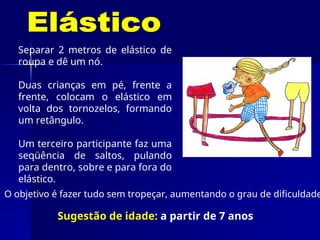 Separar 2 metros de elástico de
roupa e dê um nó.
Duas crianças em pé, frente a
frente, colocam o elástico em
volta dos tornozelos, formando
um retângulo.
Um terceiro participante faz uma
seqüência de saltos, pulando
para dentro, sobre e para fora do
elástico.
O objetivo é fazer tudo sem tropeçar, aumentando o grau de dificuldade
Sugestão de idade: a partir de 7 anos
 