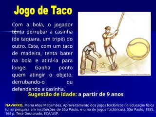Com a bola, o jogador
tenta derrubar a casinha
(de taquara, um tripé) do
outro. Este, com um taco
de madeira, tenta bater
na bola e atirá-la para
longe. Ganha ponto
quem atingir o objeto,
derrubando-o ou
defendendo a casinha.
NAVARRO, Maria Alice Magalhães. Aproveitamento dos jogos folclóricos na educação física
(uma pesquisa em instituições de São Paulo, e uma de jogos folclóricos). São Paulo, 1985.
164 p. Tese Doutorado, ECA/USP.
Sugestão de idade: a partir de 9 anos
 