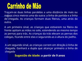 Traçam-se duas linhas paralelas a uma distância de mais ou
menos cinco metros uma da outra: a linha de partida e a linha
de chegada. As crianças formam duas fileiras, uma atrás da
outra.
A um primeiro sinal, as crianças que estiverem na fileira da
frente apóiam as mãos no solo, estendendo ao mesmo tempo
as pernas para trás. As crianças da trás elevam as pernas dos
colegas, ficando entre elas e segurando-as à altura do joelho.
A um segundo sinal, as crianças correm em direção à linha de
chegada. Ganhará a dupla que alcançar primeiro a linha de
chegada
Sugestão de idade: a partir de 9 anos
 