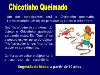 Um dos participantes será o Chicotinho queimado.
Ele irá esconder um objeto para que os outros o encontrem.
Sugestão de idade: a partir de 10 anos
Quando alguém se aproximar do
objeto o Chicotinho queimado
vai dando pistas: Diz “Quente” se
a pessoa estiver perto do objeto,
“frio” se estiver longe, “morno” se
estiver se aproximando.
Ganha quem achar o objeto, será
a sua vez de escondê-lo.
 