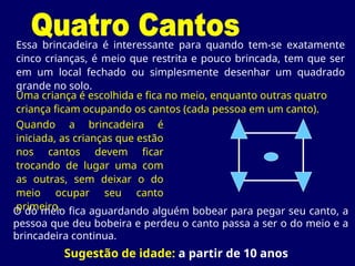 Essa brincadeira é interessante para quando tem-se exatamente
cinco crianças, é meio que restrita e pouco brincada, tem que ser
em um local fechado ou simplesmente desenhar um quadrado
grande no solo.
Sugestão de idade: a partir de 10 anos
Uma criança é escolhida e fica no meio, enquanto outras quatro
criança ficam ocupando os cantos (cada pessoa em um canto).
Quando a brincadeira é
iniciada, as crianças que estão
nos cantos devem ficar
trocando de lugar uma com
as outras, sem deixar o do
meio ocupar seu canto
primeiro.
O do meio fica aguardando alguém bobear para pegar seu canto, a
pessoa que deu bobeira e perdeu o canto passa a ser o do meio e a
brincadeira continua.
 
