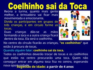 Sugestão de idade: a partir de 4 anos
Reúna a turma, quanto mais gente
melhor, a brincadeira vai ficar mais
movimentada e emocionante.
Divida os participantes em grupos de
três crianças, e em círculo forme as
tocas.
Duas crianças dão-se as mãos
formando a toca e a outra criança ficará
dentro da toca. Ela será o coelhinho.
No centro do círculo ficarão as crianças, "os coelhinhos" que
estão à procura de tocas.
Quando alguém falar: coelhinho sai da toca.
Todos os coelhinhos deverão trocar de tocas e os coelhinhos
que estão no centro procurarão uma toca. Quem não
conseguir entrar em alguma toca fica no centro, esperando
nova oportunidade.
 