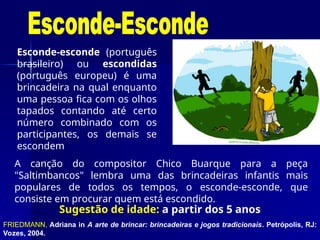 Sugestão de idade: a partir dos 5 anos
Esconde-esconde (português
brasileiro) ou escondidas
(português europeu) é uma
brincadeira na qual enquanto
uma pessoa fica com os olhos
tapados contando até certo
número combinado com os
participantes, os demais se
escondem
FRIEDMANN, Adriana in A arte de brincar: brincadeiras e jogos tradicionais. Petrópolis, RJ:
Vozes, 2004.
A canção do compositor Chico Buarque para a peça
"Saltimbancos" lembra uma das brincadeiras infantis mais
populares de todos os tempos, o esconde-esconde, que
consiste em procurar quem está escondido.
 