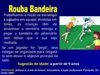 Trabalhamos a noção de estratégia
e trabalho em equipe: divididas em
times, as crianças têm de
atravessar o território inimigo e
pegar a bandeira do adversário
sem deixar que a sua seja
roubada.
FRIEDMANN, Adriana in A arte de brincar: brincadeiras e jogos tradicionais. Petrópolis, RJ:
Vozes, 2004.
Sugestão de idade: a partir de 9 anos
Se um jogador for “pego”, seus
colegas se organizam para resgatá-
lo sem deixar o objetivo principal de
lado.
 