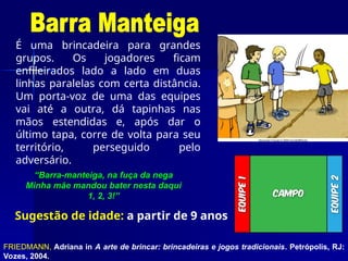 É uma brincadeira para grandes
grupos. Os jogadores ficam
enfileirados lado a lado em duas
linhas paralelas com certa distância.
Um porta-voz de uma das equipes
vai até a outra, dá tapinhas nas
mãos estendidas e, após dar o
último tapa, corre de volta para seu
território, perseguido pelo
adversário.
“Barra-manteiga, na fuça da nega
Minha mãe mandou bater nesta daqui
1, 2, 3!”
FRIEDMANN, Adriana in A arte de brincar: brincadeiras e jogos tradicionais. Petrópolis, RJ:
Vozes, 2004.
Sugestão de idade: a partir de 9 anos
 