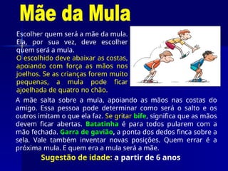 Sugestão de idade: a partir de 6 anos
Escolher quem será a mãe da mula.
Ela, por sua vez, deve escolher
quem será a mula.
O escolhido deve abaixar as costas,
apoiando com força as mãos nos
joelhos. Se as crianças forem muito
pequenas, a mula pode ficar
ajoelhada de quatro no chão.
A mãe salta sobre a mula, apoiando as mãos nas costas do
amigo. Essa pessoa pode determinar como será o salto e os
outros imitam o que ela faz. Se gritar bife, significa que as mãos
devem ficar abertas. Batatinha é para todos pularem com a
mão fechada. Garra de gavião, a ponta dos dedos finca sobre a
sela. Vale também inventar novas posições. Quem errar é a
próxima mula. E quem era a mula será a mãe.
 