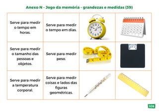 Serve para medir
o tempo em
horas.
Serve para medir
o tempo em dias.
Serve para medir
o tamanho das
pessoas e
objetos.
Serve para medir
peso.
Serve para medir
a temperatura
corporal.
Serve para medir
coisas e lados das
figuras
geométricas.
Anexo N - Jogo da memória - grandezas e medidas (39)
109
 