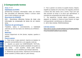 12
Anos: 4º, 5º.
Habilidades do DCRC:
(EF05LP16) Comparar informações sobre um mesmo
fato veiculadas em diferentes mídias e concluir sobre
qual é mais confiável e por quê.
Descritores do SPAECE:
D24 - Reconhecer diferentes formas de tratar uma
informação na comparação de textos de um mesmo
tema.
Objetivos de aprendizagem:
Trabalhar, lúdica e concretamente, a habilidade
referente ao D24 da matriz de referência do SPAECE –
5º ano.
Materiais:
Anexos disponíveis no link (textos, tarjetas, quadros e
tabela).
Passo a passo:
1 - Para tornar o jogo possível, imprima as tarjetas no
tamanho normal (folha A4) e, em seguida, corte-as;
2 - Quanto ao painel da COMPARAÇÃO TEXTUAL,
imprima-o em formato de pôster (ampliado em quatro ou
seis folhas – você escolhe). Ainda pode fazê-lo
manualmente, com os detalhes que desejar adicionar;
3 - Referente aos dois textos, imprima-os em formato de
pôster também (2 folhas cada um, pelo menos);
2 Comparando textos
4 - Fixe o painel e os textos no quadro branco. Depois,
espalhe as tarjetas em uma mesa. Em seguida, promova
a leitura dos dois textos com a turma. Faça com que
eles acionem as dicas e os bizus que aprenderam, a
exemplo da comparação dos títulos dos textos;
5 - Na sequência, convide alguns estudantes para
pegarem as tarjetas e chame-os para fixarem no lugar
correspondente: semelhanças ou diferenças;
6 - DÊ O SEU SHOW, PROFESSOR(A)!
Link dos anexos:
https://drive.google.com/drive/folders/1oTPw8iKjsN3RAe
PXzgT61OpKbPJu8bxA?usp=sharing
 