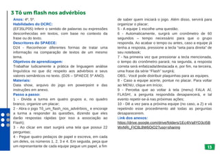 de saber quem iniciará o jogo. Além disso, servirá para
organizar o placar;
5 - A equipe 1 escolhe uma questão;
6 - Automaticamente, surgirá um cronômetro de 60
segundos – tempo necessário para que o grupo
responda. Ao acabar o tempo ou antes, caso a equipe já
tenha a resposta, pressione a tecla “seta para direita” de
seu notebook;
7 - Na primeira vez que pressionar a tecla mencionada,
o tempo do cronômetro parará; na segunda, a resposta
correta será enfatizada/destacada e, por fim, na terceira,
uma frase da série “Flash” surgirá;
OBS.: Você pode distribuir plaquinhas para as equipes.
8 - Caso a equipe acerte, pontue no placar. Para voltar
ao MENU, clique em Início;
9 - Perceba que ao voltar à tela (menu) FALA AÍ,
FLASH!, a pergunta respondida desaparecerá, e tal
evento repetir-se-á nas próximas ações;
10 - Dê a vez para a próxima equipe (no caso, a 2) e vá
repetindo esse procedimento até todas as perguntas
desaparecerem.
Link dos anexos:
https://drive.google.com/drive/folders/1Ec4lVa8YD3cI5B
WxNRi_FIC8L8W6OjO2?usp=sharing
13
Anos: 4º, 5º.
Habilidades do DCRC:
(EF35LP05) Inferir o sentido de palavras ou expressões
desconhecidas em textos, com base no contexto da
frase ou do texto.
Descritores do SPAECE:
D24 - Reconhecer diferentes formas de tratar uma
informação na comparação de textos de um mesmo
tema.
Objetivos de aprendizagem:
Trabalhar ludicamente a prática de linguagem análise
linguística no que diz respeito aos advérbios e seus
valores semânticos no texto. (D26 – SPAECE 5º ANO).
Materiais:
Data show, arquivo do jogo em powerpoint e das
instruções em anexo.
Passo a passo:
1 - Divida a turma em quatro grupos e, no quadro
branco, organize um placar;
2 - Abra o jogo Tô_um_flash_nos_advérbios_ e encoraje
a turma a responder às questões, dizendo que eles
darão respostas rápidas (por isso a associação ao
Flash);
3 - Ao clicar em start surgirá uma tela que possui 22
perguntas;
4 - Pegue quatro pedaços de papel e escreva, em cada
um deles, os números 1, 2, 3 e 4. Em seguida, peça que
um representante de cada equipe pegue um papel, a fim
3 Tô um flash nos advérbios
 