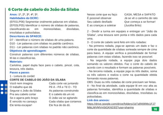 16
Anos: 1º, 2º, 3º, 4º, 5º.
Habilidades do DCRC:
(EF01LP06) Segmentar oralmente palavras em sílabas.
(EF03LP05) Identificar o número de sílabas de palavras,
classificando-as em monossílabas, dissílabas,
trissílabas e polissílabas.
Descritores do SPAECE:
D7 - Identificar o número de sílabas de uma palavra.
D10 - Ler palavras com sílabas no padrão canônico.
D11 - Ler palavras com sílabas no padrão não canônico.
Objetivos de aprendizagem:
Construir palavras com diferentes números de sílabas,
lê-las e classificá-las.
Materiais:
Cartolina, papel dupla face para o cabelo, pincel, cola,
tesoura, três dados.
Passo a passo:
1 - Leitura do cordel:
CORTE DE CABELO DO JOÃO DA SÍLABA
Você nem imagina
O trabalho que dá
Segurar o João da Sílaba
Pra seu cabelo cortar
Se o agarra pelo braço
É vencido no cansaço
Ele tenta escapar!
6 Corte de cabelo do João da Sílaba
Nesse corte que eu faço
É possível observar
Seu cabelo desfiado
E as crianças a soletrar
2 - Dividir a turma em equipes e entregar um “João da
Sílaba”, uma tesoura sem ponta e três dados para cada
uma.
3 - O corte de cabelo será feito em três rodadas:
- Na primeira rodada, joga-se apenas um dado e faz o
corte da quantidade de sílabas sorteada sempre de cima
para baixo. A equipe verifica a possibilidade de formar
palavras com estas sílabas, fazendo isso se possível.
- Na segunda rodada, a equipe joga dois dados
somando os valores obtidos. Faz o corte do cabelo de
acordo com o resultado e formam as palavras possíveis.
- Na terceira rodada, a equipe joga os três dados, soma
os três valores e realiza o corte na quantidade obtida
formando novas palavras.
OBS: Duas ou três rodadas de corte precisam ser feitas.
4 - No final da atividade, cada equipe lê em voz alta as
palavras formadas, identifica a quantidade de sílabas e
classifica-as em monossílabas, dissílabas, trissílabas ou
polissílabas.
Link dos anexos:
https://drive.google.com/drive/folders/1bTafl4tWMx1FJ7
MtkLMVMVm5tGKhD3l3?usp=sharing
Cada corte vai juntando
Pê A - PÁ e Tê O - TO
As palavras construindo
E o cabelo dá um nó
O João vai se agitando
Cada sílaba que cortamos
Ele fica de dá dó.
CASA, MESA e SAPATO
Já se vê o caminho de rato
Que começa a se formar!
(Jucélia Brito)
 