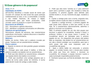 26
Anos: 4º, 5º.
Habilidades do DCRC:
(EF15LP01) Identificar a função social de textos que
circulam em campos da vida social dos quais participa
cotidianamente (a casa, a rua, a comunidade, a escola)
e nas mídias impressa, de massa e digital,
reconhecendo para que foram produzidos, onde
circulam, quem os produziu e a quem se destinam.
Descritores do SPAECE:
D21 - Reconhecer o gênero discursivo.
D22 - Identificar o propósito comunicativo em diferentes.
Objetivos de aprendizagem:
Reconhecer, através da estrutura, das características
específicas e da função, o gênero discursivo e classificá-
lo quanto a sua nomenclatura.
Materiais:
Balões de encher; Folha com a palavra cruzada por
grupo; Tarjetas com as características cortadas.
Passo a passo:
1 - Separar os alunos em dois grandes grupos sentados
em círculos.
2 - Entregar para cada grupo 8 balões, a folha da
palavra-cruzada e as tarjetas com as características.
3 - Pedir que eles dobrem as características, coloquem-
nas tarjetas dentro dos balões e os encham.
4 - Pedir que escolham uma cantiga pequena que a
maioria da turma saiba cantar de memória. A turma
pode decidir mudar de cantiga a cada rodada.
15 Esse gênero é do papouco!
5 - Pedir que eles tirem “zerinho ou 1” para definirem
quem será o primeiro a jogar. Ele receberá a folha da
cruzadinha. O próximo jogador será definido pelo
sentido horário e, no seu momento de jogar, receberá a
folha.
6 - Cantar a cantiga junto com a turma, enquanto isso,
os balões devem mudar de mãos no sentido horário.
7 - Quando a cantiga terminar, o primeiro jogador de
cada grupo deve estourar a bola que estiver na sua
mão, ler a característica silenciosamente, adivinhar o
gênero e escrever na cruzadinha.
OBS: O primeiro jogador da vez dos dois grupos que
escrever a palavra na cruzadinha, levanta o braço, o
professor confere e seu grupo marca 2 pontos. As
cruzadinhas devem ser passadas para o próximo
jogador da vez. Os integrantes dos grupos não podem
falar as respostas, não podem ler as características em
voz alta e devem proteger sua cruzadinha, para que o
outro grupo não veja suas respostas, pois as
cruzadinhas são iguais.
8 - Após o último balão ser estourado, o próximo
jogador, no sentido horário, terá 1 minuto para receber
uma pista que ficou em branco e escrever na
cruzadinha. Se conseguir, a equipe marcará 1 ponto a
cada numeração respondida posteriormente.
9 - Ganhará o grupo que, ao final da atividade, tiver mais
pontos.
Anexo C
 