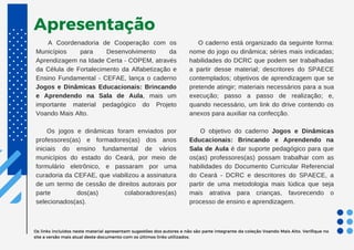 Apresentação
A Coordenadoria de Cooperação com os
Municípios para Desenvolvimento da
Aprendizagem na Idade Certa - COPEM, através
da Célula de Fortalecimento da Alfabetização e
Ensino Fundamental - CEFAE, lança o caderno
Jogos e Dinâmicas Educacionais: Brincando
e Aprendendo na Sala de Aula, mais um
importante material pedagógico do Projeto
Voando Mais Alto.
Os jogos e dinâmicas foram enviados por
professores(as) e formadores(as) dos anos
iniciais do ensino fundamental de vários
municípios do estado do Ceará, por meio de
formulário eletrônico, e passaram por uma
curadoria da CEFAE, que viabilizou a assinatura
de um termo de cessão de direitos autorais por
parte dos(as) colaboradores(as)
selecionados(as).
O caderno está organizado da seguinte forma:
nome do jogo ou dinâmica; séries mais indicadas;
habilidades do DCRC que podem ser trabalhadas
a partir desse material; descritores do SPAECE
contemplados; objetivos de aprendizagem que se
pretende atingir; materiais necessários para a sua
execução; passo a passo de realização; e,
quando necessário, um link do drive contendo os
anexos para auxiliar na confecção.
O objetivo do caderno Jogos e Dinâmicas
Educacionais: Brincando e Aprendendo na
Sala de Aula é dar suporte pedagógico para que
os(as) professores(as) possam trabalhar com as
habilidades do Documento Curricular Referencial
do Ceará - DCRC e descritores do SPAECE, a
partir de uma metodologia mais lúdica que seja
mais atrativa para crianças, favorecendo o
processo de ensino e aprendizagem.
Os links incluídos neste material apresentam sugestões dos autores e não são parte integrante da coleção Voando Mais Alto. Verifique no
site a versão mais atual deste documento com os últimos links utilizados.
 