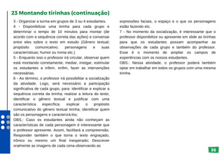 36
3 - Organizar a turma em grupos de 3 ou 4 estudantes.
4 - Disponibilizar uma tirinha para cada grupo e
determinar o tempo de 10 minutos para montar (de
acordo com a sequência correta das ações) e conversar
entre eles sobre o texto em estudo (Gênero textual;
propósito comunicativo; personagens e suas
características; humor ou ironia etc.)
5 - Enquanto isso o professor irá circular, observar quem
está montando corretamente, mediar, instigar, estimular
os estudantes a inferir, enfim, fazer as intervenções
necessárias.
6 - Ao término, o professor irá possibilitar a socialização
da atividade. Logo, será necessário a participação
significativa de cada grupo, para: identificar e explicar a
sequência correta da tirinha; realizar a leitura do texto;
identificar o gênero textual e justificar com uma
característica específica; explicar o propósito
comunicativo do gênero textual tirinha; identificar quem
são os personagens e caracterizá-los;
OBS.: Caso os estudantes ainda não conheçam as
características de cada personagem é interessante que
o professor apresente. Assim, facilitará a compreensão.
Responder também o que torna o texto engraçado,
irônico ou mesmo um final inesperado; Descrever
oralmente as imagens de cada cena observando as
23 Montando tirinhas (continuação)
expressões faciais, o espaço e o que os personagens
estão fazendo etc.
7 - No momento da socialização, é interessante que o
professor disponibilize ou apresente em slide as tirinhas
para que os estudantes possam acompanhar as
observações de cada grupo e também do professor.
Esse é o momento de ampliar os campos de
experiências com os nossos estudantes.
OBS.: Nessa atividade, o professor poderá também
optar em trabalhar em todos os grupos com uma mesma
tirinha.
 