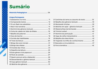 Sumário
Materiais Pedagógicos …………………….....................…..………… 06
Língua Portuguesa
1 Substantivo na mira ……..….................................................…… 11
2 Comparando textos ……..................................................……… 12
3 Tô um flash nos advérbios ……..………................................... 13
4 Raio X da narrativa ……....................................................……… 14
5 Dominó dos gêneros textuais ……..……...........................… 15
6 Corte de cabelo do João da Sílaba ……..…................…… 16
7 Batalha de palavras ……..………................................................. 17
8 Hora do lanche ……..…..........................................................…… 18
9 Corrida das habilidades …….........................................……… 19
10 Twist da leitura ……........................................................……… 20
11 Bingo dos sons iniciais ……..…….........................................… 21
12 Bingo das sílabas ……..……...................................................… 23
13 Ciranda das rimas ……..……..................................................… 24
14 Repolho da leitura ……..…................................................…… 25
15 Esse gênero é do papouco! ……..……….............................. 26
16 Flork do sentido …….......................................................……… 27
17 Quem procura acha, silabando! ……..…....................…… 28
18 Desvendando o gênero textual ……..….....................…… 29
19 Caça-gênero textual ……..…............................................…… 30
20 Boliche dos gêneros ……..………............................................ 31
21 Cartinhas do tema ou assunto do texto ….………….... 32
22 Batalha dos gêneros textuais ….………..........................… 33
23 Montando tirinhas ….……….................................................… 35
24 Boliche em ação - gêneros textuais ….………............… 37
25 Metamorfose da bicharada ….………..............................… 38
26 Triminó verbal ….……….........................................................… 40
27 Dominó da pontuação ….………........................................… 41
28 Jogo da velha interpretativo ….………...........................… 42
29 Batalha dos descritores ….………......................................… 43
30 Viajando na trilha do conhecimento ….……….........… 45
31 Descubra a circunstância ….………...................................… 47
32 Forca temática ….……........................................................…… 48
 