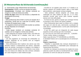 39
8 - Vivenciando o jogo: Metamorfose da bicharada.
Participantes: Dividir a turma em grupos de quatro.
Componentes: Envelope com cartelas contendo as
imagens e nomes de bichos do sertão.
Tempo do jogo: Entre 20 e 50 minutos ( a depender do
desempenho da turma).
O jogo:
- O(A) professor(a) deve dividir a turma em equipes de 4
integrantes, sendo que se a sala tiver 32 alunos, serão
formadas 08 equipes para o jogo;
- Os jogadores devem primeiramente receber as cartelas
do jogo dispostas em envelopes
Coloridos.
- Cada equipe receberá um envelope contendo 32
cartelas com as imagens e nomes dos animais;
- Cada integrante da equipe recebe ainda, uma folha de
papel A4, dividida em 4 rodadas, uma cola e uma
tesoura;
- Um dos jogadores se encarrega de embaralhar as
cartelas, dispondo as na carteira com as imagens
viradas para baixo;
- O(A) professor(a) deve explicar aos alunos que eles
deverão realizar a metamorfose dos bichos, utilizando
pares de animais, recortando as imagens e as sílabas e
em seguida colando na folha, o novo bicho e seu nome,
fruto da mistura de sílabas dos dois animais coletados
por cada integrante a cada rodada do jogo;
25 Metamorfose da bicharada (continuação)
- Escolhe-se um jogador para iniciar a 1ª rodada e as
demais seguem em sentido horário, após o sinal dado
pelo professor, cada equipe começa a jogada.
- O(A) professor deverá estipular um tempo para
realização de cada rodada do jogo (ex: 3 a 5 min),
devendo circular pela turma para orientar aqueles
alunos com mais dificuldade;
- Ao final da aula, ganha a equipe que conseguir formar
os animais e seus nomes nas quatro rodadas;
- O(A) Professor(a) deve expor as folhas com a rodada
dos jogos em sala de aula, valorizando a produção de
cada aluno e parabenizando a turma pelo desempenho
na atividade;
- E por fim, pedir que um integrante de cada equipe
exponha um dos animais por eles inventados.
Ex: Era uma vez uma VACA que queria ser… CURURU
Tentou, tentou, tentou e conseguiu…
Sabe o que ela virou ??? VACARURU ou VACARU.
A atividade finaliza com a socialização de um animal por
equipe.
Regras Linguísticas:
- Trabalhar a capacidade das crianças despertarem o
potencial imaginativo, a criatividade para realização da
metamorfose dos bichos;
- Envolver as crianças no processo de criação de novas
palavras a partir da união ou reordenamento das sílabas
presentes no nome de cada par de animais.
 