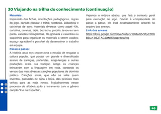 46
Materiais:
Impressão das fichas, orientações pedagógicas, regras
do jogo, canção popular e trilha; notebook, Datashow e
caixinhas de som; materiais diversos como papel 40k,
cartolina, canetas, lápis, borracha, pincéis, tesouras sem
ponta, canetas hidrográficas, fita gomada e caixinhas ou
saquinhos para organizar os materiais a serem usados;
espaço agradável e possível de desenvolver o trabalho
em equipe.
Passo a passo:
A história atual nos proporciona a missão de resgatar a
cultura popular, que possui um grande e diversificado
acervo de cantigas, parlendas, lenga-lengas e outras
produções orais. Na tradição antiga as crianças
brincavam com a linguagem em roda, cantando os
versos das mais diversas canções populares de domínio
público. Canções estas, que não se sabe quem
inventou, passadas de boca a boca, das pessoas mais
velhas para as mais novas. Trabalharemos nesse
processo de alfabetização e letramento com o gênero
canção “Fui na Espanha”.
30 Viajando na trilha do conhecimento (continuação)
Vejamos a música abaixo, que fará o contexto geral
para execução do jogo. Devido à complexidade do
passo a passo, ele está detalhadamente descrito no
arquivo dos anexos.
Link dos anexos:
https://drive.google.com/drive/folders/1sNfwIs5r9hy9TO6
bSUA-9SZTAG2jMel5?usp=sharing
 