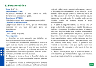 48
Anos: 3º, 4º, 5º.
Habilidades do DCRC:
(EF35LP03) Identificar a ideia central do texto,
demonstrando compreensão global.
Descritor do SPAECE:
D18 - Reconhecer o tema ou assunto de um texto lido.
Objetivos de aprendizagem:
Compreender, através do lúdico, que as informações
presentes em um texto convergem para um
assunto/tema.
Materiais:
Lousa e pincel de quadro.
Passo a passo:
1 - Escolher um texto adequado para trabalhar um
determinado assunto/tema com a turma.
2 - Escolher cinco substantivos presentes no texto que
façam parte do mesmo campo semântico do tema. Por
exemplo, vamos supor que o tema do texto escolhido
seja “escola”. No texto, o professor escolheu os
seguintes cinco substantivos presentes no texto: alunos,
professora, merenda, recreio e atividade.
3 - Escrever o tema na lousa e desenhar abaixo os
quadrados com o espaço para cada letra das palavras
escolhidas.
4 - Na primeira rodada, o primeiro jogador do primeiro
grupo deverá escolher uma letra, e o professor verificará
32 Forca temática
onde ela está presente nas cinco palavras para escrevê-
la no quadrado correspondente. Se ela aparecer 3 vezes
ao todo, aquela equipe ganhará 3 pontos no placar. Se
ela não aparecer em nenhuma das palavras, aquela
equipe não marcará ponto. Em seguida, será a vez do
primeiro jogador da segunda equipe e assim
sucessivamente.
5 - A partir da segunda rodada, se, na sua vez, um
grupo souber todas as palavras, o jogador da vez pode
dizê-las, e o professor deverá escutar todas as palavras
sem dar a resposta uma a uma. Somente estando todas
corretas é que o professor dará no placar a quantidade
de pontos referentes às letras que estavam faltando e
foram reveladas pela equipe; ganhará a equipe que tiver
a maior quantidade de pontos. Caso pelo menos uma
das palavras ditas esteja errada, o professor não
revelará as respostas e dirá que aquela equipe que
arriscou tudo foi enforcada, e ela ficará de fora da
próxima rodada.
6 - Após a realização do jogo, o professor revelará o
texto escolhido que norteou todo o jogo para trabalhar
sua interpretação e seu tema com as crianças.
 