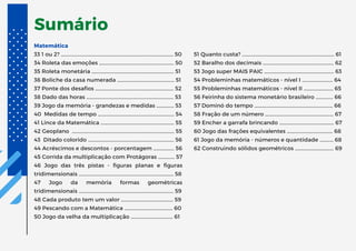 Sumário
Matemática
33 1 ou 2? ….…...........................................................................……… 50
34 Roleta das emoções ……..............................................……… 50
35 Roleta monetária ……....................................................……… 51
36 Boliche da casa numerada ……................................……… 51
37 Ponte dos desafios ……..……...............................................… 52
38 Dado das horas ……........................................................……… 53
39 Jogo da memória - grandezas e medidas ……..….… 53
40 Medidas de tempo ….…….................................................… 54
41 Lince da Matemática …….............................................……… 55
42 Geoplano ……....................................................................……… 55
43 Ditado colorido ……..….....................................................…… 56
44 Acréscimos e descontos - porcentagem ……...……… 56
45 Corrida da multiplicação com Protágoras ….…....… 57
46 Jogo das três pistas - figuras planas e figuras
tridimensionais ……..............................................................……… 58
47 Jogo da memória formas geométricas
tridimensionais ……..............................................................……… 59
48 Cada produto tem um valor …............................………… 59
49 Pescando com a Matemática ……..….......................…… 60
50 Jogo da velha da multiplicação ……....................……… 61
51 Quanto custa? ……............................................................……… 61
52 Baralho dos decimais ……..…….........................................… 62
53 Jogo super MAIS PAIC ……..…........................................…… 63
54 Probleminhas matemáticos - nível I ….…..........……… 64
55 Probleminhas matemáticos - nível II ….….........……… 65
56 Feirinha do sistema monetário brasileiro …...……… 66
57 Dominó do tempo ….………................................................… 66
58 Fração de um número ….…........................................……… 67
59 Encher a garrafa brincando ….….............................……… 67
60 Jogo das frações equivalentes ….……......................…… 68
61 Jogo da memória - números e quantidade ………… 68
62 Construindo sólidos geométricos …....................……… 69
 