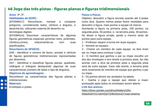 58
Anos: 4º, 5º.
Habilidades do DCRC:
(EF05MA17) Reconhecer, nomear e comparar
polígonos, considerando lados, vértices e ângulos, e
desenhá-los, utilizando material de desenho ou
tecnologias digitais.
(EF03MA14) Descrever características de algumas
figuras geométricas espaciais (prismas retos, pirâmides,
cilindros,cones), relacionando-as com suas
planificações.
Descritores do SPAECE:
D46 - Identificar o número de faces, arestas e vértices
de figuras geométricas tridimensionais representadas
por desenhos.
D47 - Identificar e classificar figuras planas: quadrado,
retângulo e triângulo destacando algumas de suas
características (número de lados e tipo de ângulos).
Objetivos de aprendizagem:
Reconhecer as características das figuras planas e
tridimensionais.
Materiais:
Envelopes e pistas.
46 Jogo das três pistas - figuras planas e figuras tridimensionais
Passo a Passo:
Objetivo: descobrir a figura secreta usando até 3 pistas
como dica. Quanto menos pistas forem reveladas para
descobrir a figura, mais pontos a equipe irá marcar.
Acertando a figura na primeira pista, 100 pontos; na
segunda pista, 50 pontos; e, na terceira pista, 30 pontos.
Se disser a figura errada, perde o mesmo tanto de
pontos para outra equipe.
1 - Professor separe a turma em duas equipes.
2 - Nomeie as equipes.
3 - Chame um membro de cada equipe, os dois tiram
par ou ímpar para começar o jogo.
4 - O membro que ganhou o par ou ímpar escolhe um
dos dez envelopes e tem direito à primeira pista. Se não
acertar com a dica da primeira pista a segunda pista
será da outra equipe. Caso não acerte, a terceira pista
será novamente do membro da equipe que ganhou o par
ou ímpar.
5 - Os pontos devem ser anotados na tabela.
6 - Ganha o jogo a equipe que obtiver a maior
pontuação após todos os envelopes serem aberto.
Link dos anexos:
https://drive.google.com/drive/folders/1Rq-
hhbpX0ZtYI17zjkXQgiTQ361DymZx?usp=sharing
 