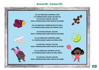 85
FUI AO MERCADO COMPRAR CAFÉ
E A FORMIGUINHA SUBIU NO MEU PÉ
EU SACUDI, SACUDI, SACUDI
MAS A FORMIGUINHA NÃO PARAVA DE SUBIR
FUI AO MERCADO COMPRAR BATATA ROXA
E A FORMIGUINHA SUBIU NA MINHA COXA
EU SACUDI,SACUDI, SACUDI
MAS A FORMIGUINHA NÃO PARAVA DE SUBIR
FUI AO MERCADO COMPRAR LIMÃO
E A FORMIGUINHA SUBIU NA MINHA MÃO
EU SACUDI, SACUDI, SACUDI
MAS A FORMIGUINHA NÃO PARAVA DE SUBIR
FUI AO MERCADO COMPRAR UM GIZ
E A FORMIGUINHA SUBIU NO MEU NARIZ
EU SACUDI, SACUDI, SACUDI
MAS A FORMIGUINHA NÃO PARAVA DE SUBIR
Anexo B1 - Cartaz (13)
 