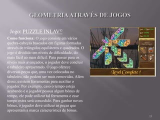 Jogo: PUZZLE INLAV©
Como funciona: O jogo consiste em vários
quebra-cabeças baseados em figuras formadas
através de triângulos equiláteros e quadrados. O
jogo é dividido em níveis de dificuldade, do
mais fácil ao mais difícil. Para passar para os
níveis mais avançados, o jogador deve concluir
o tabuleiro apresentado. O jogo oferece
diversas peças que, uma vez colocadas no
tabuleiro, não podem ser mais removidas. Além
disso, existem ferramentas para auxiliar o
jogador. Por exemplo, caso o tempo esteja
acabando e o jogador possua algum bônus de
tempo, ele pode utilizar tal ferramenta e esse
tempo extra será concedido. Para ganhar novos
bônus, o jogador deve utilizar as peças que
apresentam a marca característica de bônus.
                                                   15
 