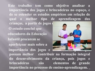 Este trabalho tem como objetivo analisar a
  importância dos jogos e brincadeiras no espaço, e
  de se estender os estudos empíricos em relação de
  qual o melhor tipo de aprendizagem das
  crianças, a partir de jogos educativos online.
 O estudo conclui que
educadores da Educação
Infantil procurem se
 aperfeiçoar mais sobre a
 importância dos jogos e brincadeiras para que
  possam melhor contribuir na formação integral
  do desenvolvimento da criança, pois jogos e
  brincadeiras       são       elementos de grande
  importância no processo de ensino-aprendizagem. 16
 