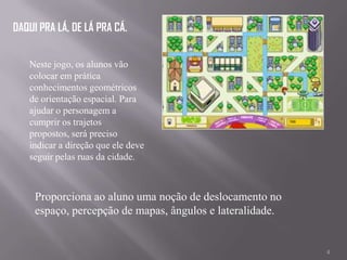 DAQUI PRA LÁ, DE LÁ PRA CÁ.


   Neste jogo, os alunos vão
   colocar em prática
   conhecimentos geométricos
   de orientação espacial. Para
   ajudar o personagem a
   cumprir os trajetos
   propostos, será preciso
   indicar a direção que ele deve
   seguir pelas ruas da cidade.



     Proporciona ao aluno uma noção de deslocamento no
     espaço, percepção de mapas, ângulos e lateralidade.


                                                           4
 