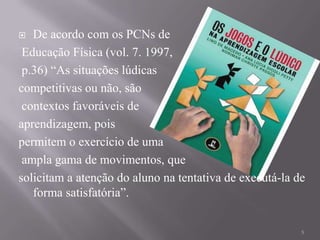   De acordo com os PCNs de
 Educação Física (vol. 7. 1997,
 p.36) “As situações lúdicas
competitivas ou não, são
 contextos favoráveis de
aprendizagem, pois
permitem o exercício de uma
 ampla gama de movimentos, que
solicitam a atenção do aluno na tentativa de executá-la de
   forma satisfatória”.


                                                         5
 