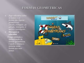     Jogo educativo sobre
     os nomes e as
     formas das figuras
     geométricas:
     círculo, triângulo, qu
     adrado, retângulo, tr
     apézio e pentágono.
    Dica para o
     educador
    O jogo estimula a
     memorização de
     formas geométricas
     e ajuda a criança a
     associar essas
     formas aos seus
     nomes



                              6
 