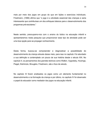 10
mais por meio dos jogos em grupo do que em lições e exercícios individuais.
Friedmann, (1996) afirma que “o jogo é a atividade essencial das crianças e seria
interessante que contribuísse um dos enfoques básicos para o desenvolvimento dos
programas pré-escolares.”
Neste sentido, preocupamo-nos com o ensino do lúdico na educação infantil e
apresentaremos nesta pesquisa que proporcionar esse tipo de atividade pode ser
uma boa opção para se propagar conhecimento.
Desta forma, buscou-se compreender e diagnosticar a possibilidade do
desenvolvimento da criança através desse meio, para isso no capítulo I foi abordado
a sua definição e contemplado um pouco de sua história desde o século XIX. No
capítulo II, os pensamentos dos grandes teóricos como Wallon, Vygostsky, Huizinga,
Piaget, Kishimoto, Brougère, Friedmann, são o foco de estudo.
No capítulo III foram analisados os jogos como um elemento fundamental no
desenvolvimento e na formação da criança e por último, no capítulo IV foi observado
o papel do educador como mediador dos jogos na educação infantil.
 