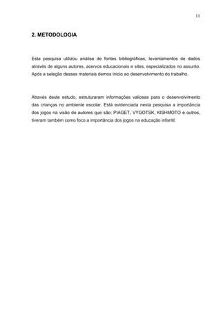 11
2. METODOLOGIA
Esta pesquisa utilizou análise de fontes bibliográficas, levantamentos de dados
através de alguns autores, acervos educacionais e sites, especializados no assunto.
Após a seleção desses materiais demos inicio ao desenvolvimento do trabalho.
Através deste estudo, estruturaram informações valiosas para o desenvolvimento
das crianças no ambiente escolar. Está evidenciada nesta pesquisa a importância
dos jogos na visão de autores que são: PIAGET, VYGOTSK, KISHMOTO e outros,
tiveram também como foco a importância dos jogos na educação infantil.
 