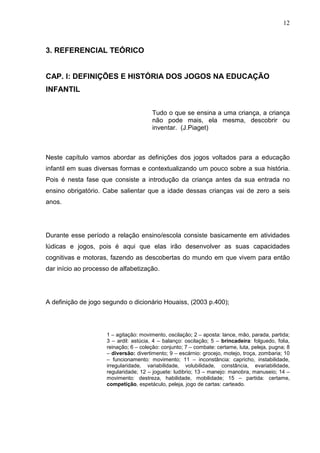 12
3. REFERENCIAL TEÓRICO
CAP. I: DEFINIÇÕES E HISTÓRIA DOS JOGOS NA EDUCAÇÃO
INFANTIL
Tudo o que se ensina a uma criança, a criança
não pode mais, ela mesma, descobrir ou
inventar. (J.Piaget)
Neste capítulo vamos abordar as definições dos jogos voltados para a educação
infantil em suas diversas formas e contextualizando um pouco sobre a sua história.
Pois é nesta fase que consiste a introdução da criança antes da sua entrada no
ensino obrigatório. Cabe salientar que a idade dessas crianças vai de zero a seis
anos.
Durante esse período a relação ensino/escola consiste basicamente em atividades
lúdicas e jogos, pois é aqui que elas irão desenvolver as suas capacidades
cognitivas e motoras, fazendo as descobertas do mundo em que vivem para então
dar início ao processo de alfabetização.
A definição de jogo segundo o dicionário Houaiss, (2003 p.400);
1 – agitação: movimento, oscilação; 2 – aposta: lance, mão, parada, partida;
3 – ardil: astúcia, 4 – balanço: oscilação; 5 – brincadeira: folguedo, folia,
reinação; 6 – coleção: conjunto; 7 – combate: certame, luta, peleja, pugna; 8
– diversão: divertimento; 9 – escárnio: grocejo, motejo, troça, zombaria; 10
– funcionamento: movimento; 11 – inconstância: capricho, instabilidade,
irregularidade, variabilidade, volubilidade, constância, evariabilidade,
regularidade; 12 – joguete: ludibrio; 13 – manejo: manobra, manuseio; 14 –
movimento: destreza, habilidade, mobilidade; 15 – partida: certame,
competição, espetáculo, peleja, jogo de cartas: carteado.
 