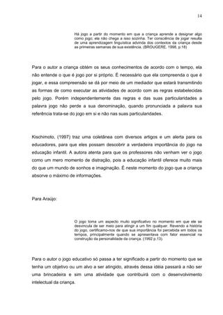 14
Há jogo a partir do momento em que a criança aprende a designar algo
como jogo; ela não chega a isso sozinha. Ter consciência de jogar resulta
de uma aprendizagem linguística advinda dos contextos da criança desde
as primeiras semanas de sua existência. (BROUGERE, 1998, p.18)
Para o autor a criança obtém os seus conhecimentos de acordo com o tempo, ela
não entende o que é jogo por si próprio. É necessário que ela compreenda o que é
jogar, e essa compreensão se dá por meio de um mediador que estará transmitindo
as formas de como executar as atividades de acordo com as regras estabelecidas
pelo jogo. Porém independentemente das regras e das suas particularidades a
palavra jogo não perde a sua denominação, quando pronunciada a palavra sua
referência trata-se do jogo em si e não nas suas particularidades.
Kischimoto, (1997) traz uma coletânea com diversos artigos e um alerta para os
educadores, para que eles possam descobrir a verdadeira importância do jogo na
educação infantil. A autora atenta para que os professores não venham ver o jogo
como um mero momento de distração, pois a educação infantil oferece muito mais
do que um mundo de sonhos e imaginação. É neste momento do jogo que a criança
absorve o máximo de informações.
Para Araújo:
O jogo toma um aspecto muito significativo no momento em que ele se
desvincula de ser meio para atingir a um fim qualquer. Revendo a história
do jogo, certificamo-nos de que sua importância foi percebida em todos os
tempos, principalmente quando se apresentava com fator essencial na
construção da personalidade da criança. (1992 p.13).
Para o autor o jogo educativo só passa a ter significado a partir do momento que se
tenha um objetivo ou um alvo a ser atingido, através dessa idéia passará a não ser
uma brincadeira e sim uma atividade que contribuirá com o desenvolvimento
intelectual da criança.
 