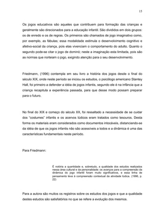 15
Os jogos educativos são aqueles que contribuem para formação das crianças e
geralmente são direcionados para a educação infantil. São divididos em dois grupos:
os de enredo e os de regras. Os primeiros são chamados de jogo imaginativo como,
por exemplo, as fábulas; essa modalidade estimula o desenvolvimento cognitivo e
afetivo-social da criança, pois elas vivenciam o comportamento do adulto. Quanto o
segundo pode-se citar o jogo de dominó; neste a imaginação esta limitada, pois são
as normas que norteiam o jogo, exigindo atenção para o seu desenvolvimento.
Friedmann, (1996) contempla em seu livro a história dos jogos desde o final do
século XIX, onde neste período se iniciou os estudos, o psicólogo americano Stantey
Hall, foi primeiro a defender a idéia de jogos infantis, segundo ele é na infância que a
criança recapitula a experiência passada, para que desse modo possam preparar
para o futuro.
No final do XIX e começo do século XX, foi ressaltado a necessidade de se cuidar
dos “costumes” infantis e os acervos lúdicos eram tratados como tesouros. Desta
forma os materiais eram considerados como documentos intocáveis, distanciando-se
da idéia de que os jogos infantis não são acessíveis a todos e a dinâmica é uma das
características fundamentais neste período.
Para Friedmann:
É notória a quantidade e, sobretudo, a qualidade dos estudos realizados
nessa área cultural e da personalidade: os avanços para a compreensão da
dinâmica do jogo infantil foram muito significativos, e essa linha de
pensamento leva à compreensão contextual da atividade lúdica. (1996, p.
22)
Para a autora são muitos os registros sobre os estudos dos jogos e que a qualidade
destes estudos são satisfatórios no que se refere a evolução dos mesmos.
 