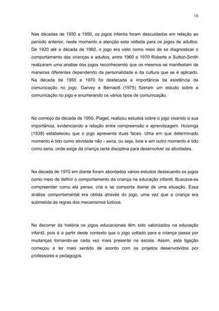 16
Nas décadas de 1930 a 1950, os jogos infantis foram descuidados em relação ao
período anterior, neste momento a atenção esta voltada para os jogos de adultos.
De 1920 até a década de 1960, o jogo era visto como meio de se diagnosticar o
comportamento das crianças e adultos, entre 1960 e 1970 Roberts e Sutton-Smith
realizaram uma analise dos jogos reconhecendo que os mesmos se manifestam de
maneiras diferentes dependendo da personalidade e da cultura que se é aplicado.
Na década de 1950 a 1970 foi destacada a importância da existência de
comunicação no jogo. Garvey e Bernaott (1975) fizeram um estudo sobre a
comunicação no jogo e enumerando os vários tipos de comunicação.
No começo da década de 1950, Piaget, realizou estudos sobre o jogo visando a sua
importância, evidenciando a relação entre compreensão e aprendizagem. Huizinga
(1938) estabeleceu que o jogo apresenta duas faces. Uma em que determinado
momento é tido como atividade não - seria, ou seja, livre e em outro momento é tido
como seria, onde exige da criança certa disciplina para desenvolver as atividades.
Na década de 1970 em diante foram abordados vários estudos destacando os jogos
como meio de definir o comportamento da criança na educação infantil. Buscava-se
compreender como ela pensa, cria e se comporta diante de uma situação. Essa
análise comportamental era obtida através do jogo, uma vez que a criança era
submetida às regras dos mecanismos lúdicos.
No decorrer da história os jogos educacionais têm sido valorizados na educação
infantil, pois é a partir deste contexto que o jogo voltado para a criança passa por
mudanças tornando-se cada vez mais presente na escola. Assim, esta ligação
começou a ter mais sentido de acordo com os projetos desenvolvidos por
professores e pedagogos.
 