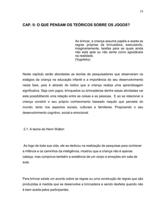 19
CAP. II: O QUE PENSAM OS TEÓRICOS SOBRE OS JOGOS?
Ao brincar, a criança assume papéis e aceita as
regras próprias da brincadeira, executando,
imaginariamente, tarefas para as quais ainda
não está apta ou não sente como agradáveis
na realidade.
(Vygotsky)
Neste capítulo serão abordadas as teorias de pesquisadores que observaram os
estágios da criança na educação infantil e a importância do seu desenvolvimento
nesta fase, pois é através do lúdico que a criança realiza uma aprendizagem
significativa. Seja com jogos, brinquedos ou brincadeiras dentre essas atividades vai
esta possibilitando uma relação entre as coisas e as pessoas. E ao se relacionar a
criança constrói o seu próprio conhecimento baseado naquilo que percebe do
mundo, tanto nos aspectos sociais, culturais e familiares. Propiciando o seu
desenvolvimento cognitivo, social e emocional.
2.1. A teoria de Henri Wallon
Ao logo de toda sua vida, ele se dedicou na realização de pesquisas para conhecer
a infância e os caminhos da inteligência, mostrou que a criança não é apenas
cabeça, mas comprova também a existência de um corpo e emoções em sala de
aula.
Para brincar existe um acordo sobre as regras ou uma construção de regras que são
produzidas à medida que se desenvolve a brincadeira e sendo desfeita quando não
é bem aceita pelos participantes.
 