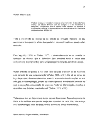 20
Wallon destaca que:
O adulto batizou de brincadeira todos os comportamentos de descoberta da
criança. Os adultos brincam com as crianças e é ele inicialmente o
brinquedo, o expectador ativo e depois o real parceiro. Ela aprende, a
compreender, dominar e depois produzir uma situação específica distinta de
outras situações. (2004.p.98)
Toda a descoberta da criança se dá através da evolução mediante ao seu
comportamento superando a fase de expectador, para ser tornado um parceiro ativo
do adulto.
Para Vygotsky (1978) e Wallon (1977), o desenvolvimento se da através da
formação da criança, que e objetivado pelo ambiente físico e social esse
conhecimento é compreendido como um processo interrompido, sem limites claros.
Wallon entende por pessoa o “ser total, físico-psíquico e tal com ele se manifesta
pelo conjunto do seu comportamento” (Wallon, 1975, p.131). Ela irá se formar ao
logo do processo de desenvolvimento, sofrendo acentuadas transformações em sua
evolução. Sua configuração, porém, só se torna possível mediante um processo no
qual a criança faz a dissociação do seu eu do “poder de diferenciação, de crítica e
de análise, que é afetivo, mas intelectual” (Wallon, 1979, p.139).
Toda criança tem um determinado tempo para se desenvolver. Depende somente da
idade e do ambiente em que ela esteja para conquista de cada fase, uns alcança
essa transformação antes da idade prevista e outras no tempo determinando.
Neste sentido Piaget-Inhelder, afirma que:
 