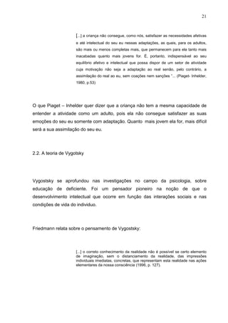 21
[...] a criança não consegue, como nós, satisfazer as necessidades afetivas
e até intelectual do seu eu nessas adaptações, as quais, para os adultos,
são mais ou menos completas mais, que permanecem para ela tanto mais
inacabadas quanto mais jovens for. É, portanto, indispensável ao seu
equilíbrio afetivo e intelectual que possa dispor de um setor de atividade
cuja motivação não seja a adaptação ao real senão, pelo contrário, a
assimilação do real ao eu, sem coações nem sanções ”... (Piaget- Inhelder,
1980, p.53)
O que Piaget – Inhelder quer dizer que a criança não tem a mesma capacidade de
entender a atividade como um adulto, pois ela não consegue satisfazer as suas
emoções do seu eu somente com adaptação. Quanto mais jovem ela for, mais difícil
será a sua assimilação do seu eu.
2.2. A teoria de Vygotsky
Vygostsky se aprofundou nas investigações no campo da psicologia, sobre
educação de deficiente. Foi um pensador pioneiro na noção de que o
desenvolvimento intelectual que ocorre em função das interações sociais e nas
condições de vida do individuo.
Friedmann relata sobre o pensamento de Vygostsky:
[...] o correto conhecimento da realidade não é possível se certo elemento
de imaginação, sem o distanciamento da realidade, das impressões
individuais imediatas, concretas, que representam esta realidade nas ações
elementares da nossa consciência (1996, p. 127).
 